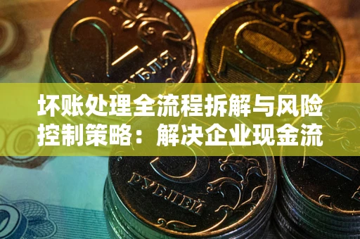 武汉坏账处理全流程拆解与风险控制策略：解决企业现金流顽疾的实战指南
