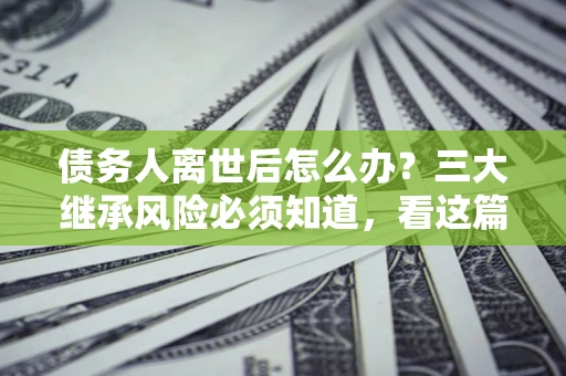 武汉债务人离世后怎么办？三大继承风险必须知道，看这篇就够了