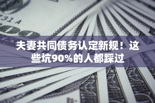 武汉夫妻共同债务认定新规！这些坑90%的人都踩过